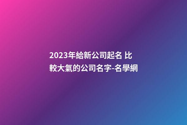 2023年給新公司起名 比較大氣的公司名字-名學網-第1張-公司起名-玄機派